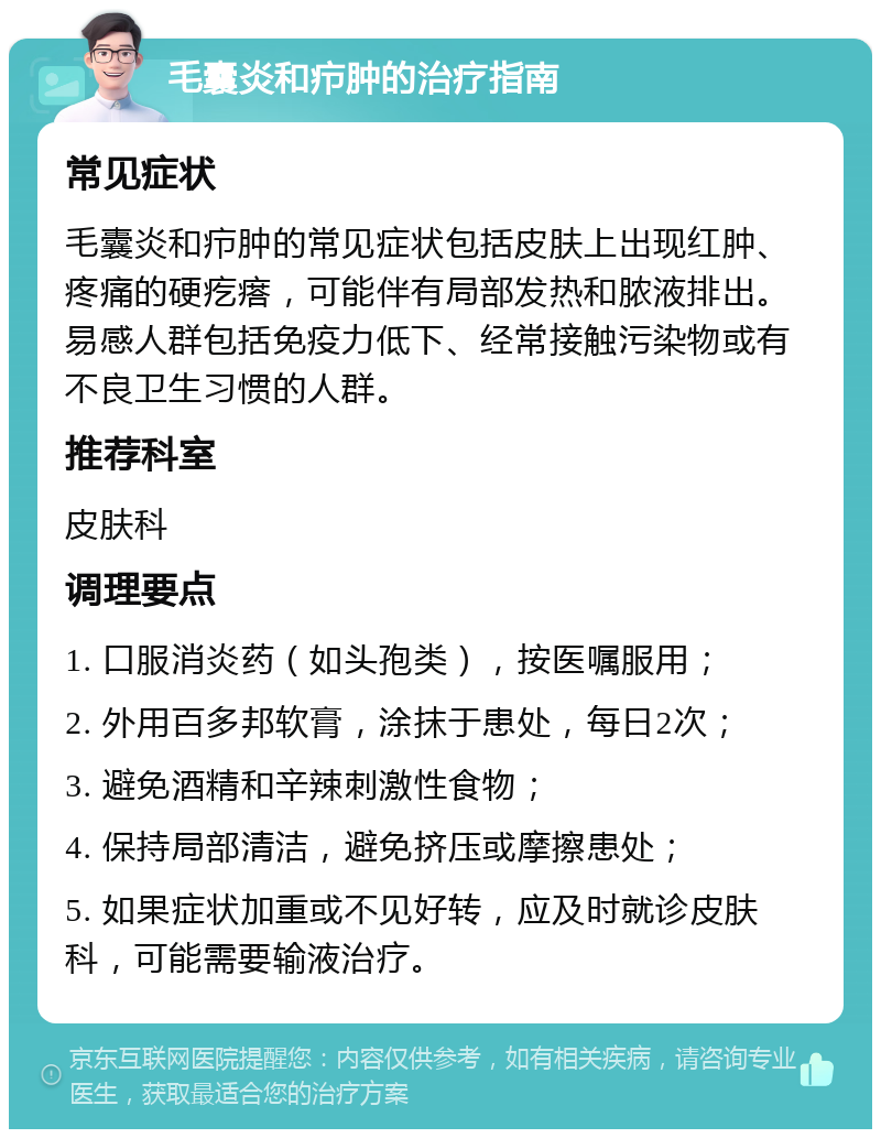 毛囊炎和疖肿的治疗指南 常见症状 毛囊炎和疖肿的常见症状包括皮肤上出现红肿、疼痛的硬疙瘩，可能伴有局部发热和脓液排出。易感人群包括免疫力低下、经常接触污染物或有不良卫生习惯的人群。 推荐科室 皮肤科 调理要点 1. 口服消炎药（如头孢类），按医嘱服用； 2. 外用百多邦软膏，涂抹于患处，每日2次； 3. 避免酒精和辛辣刺激性食物； 4. 保持局部清洁，避免挤压或摩擦患处； 5. 如果症状加重或不见好转，应及时就诊皮肤科，可能需要输液治疗。