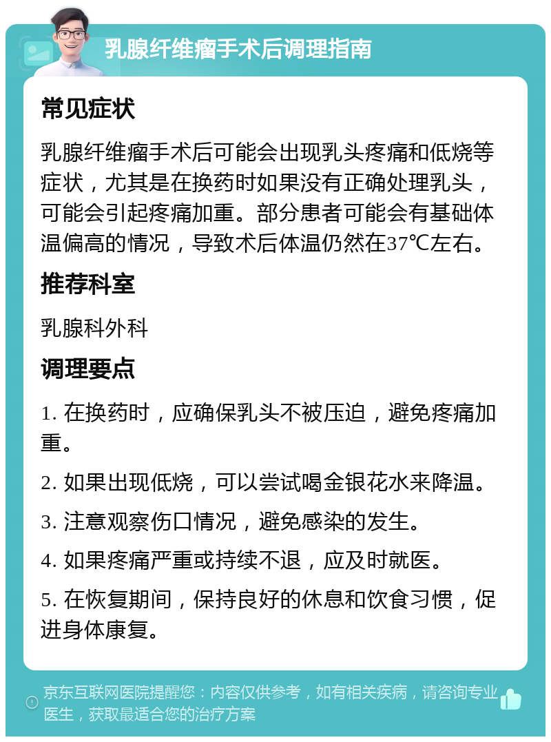 乳腺纤维瘤手术后调理指南 常见症状 乳腺纤维瘤手术后可能会出现乳头疼痛和低烧等症状，尤其是在换药时如果没有正确处理乳头，可能会引起疼痛加重。部分患者可能会有基础体温偏高的情况，导致术后体温仍然在37℃左右。 推荐科室 乳腺科外科 调理要点 1. 在换药时，应确保乳头不被压迫，避免疼痛加重。 2. 如果出现低烧，可以尝试喝金银花水来降温。 3. 注意观察伤口情况，避免感染的发生。 4. 如果疼痛严重或持续不退，应及时就医。 5. 在恢复期间，保持良好的休息和饮食习惯，促进身体康复。