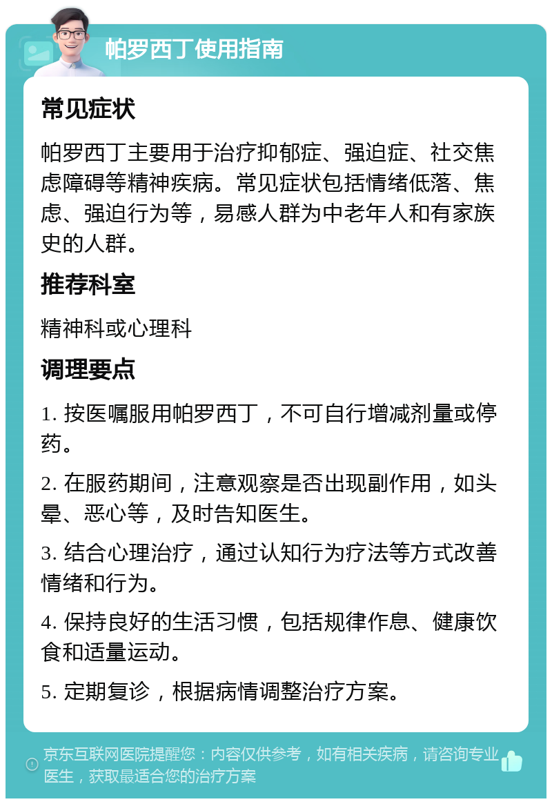 帕罗西丁使用指南 常见症状 帕罗西丁主要用于治疗抑郁症、强迫症、社交焦虑障碍等精神疾病。常见症状包括情绪低落、焦虑、强迫行为等，易感人群为中老年人和有家族史的人群。 推荐科室 精神科或心理科 调理要点 1. 按医嘱服用帕罗西丁，不可自行增减剂量或停药。 2. 在服药期间，注意观察是否出现副作用，如头晕、恶心等，及时告知医生。 3. 结合心理治疗，通过认知行为疗法等方式改善情绪和行为。 4. 保持良好的生活习惯，包括规律作息、健康饮食和适量运动。 5. 定期复诊，根据病情调整治疗方案。