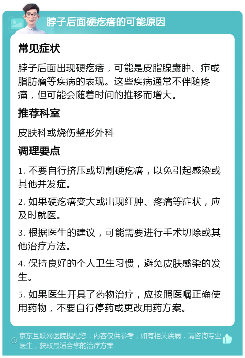 脖子后面硬疙瘩的可能原因 常见症状 脖子后面出现硬疙瘩，可能是皮脂腺囊肿、疖或脂肪瘤等疾病的表现。这些疾病通常不伴随疼痛，但可能会随着时间的推移而增大。 推荐科室 皮肤科或烧伤整形外科 调理要点 1. 不要自行挤压或切割硬疙瘩，以免引起感染或其他并发症。 2. 如果硬疙瘩变大或出现红肿、疼痛等症状，应及时就医。 3. 根据医生的建议，可能需要进行手术切除或其他治疗方法。 4. 保持良好的个人卫生习惯，避免皮肤感染的发生。 5. 如果医生开具了药物治疗，应按照医嘱正确使用药物，不要自行停药或更改用药方案。