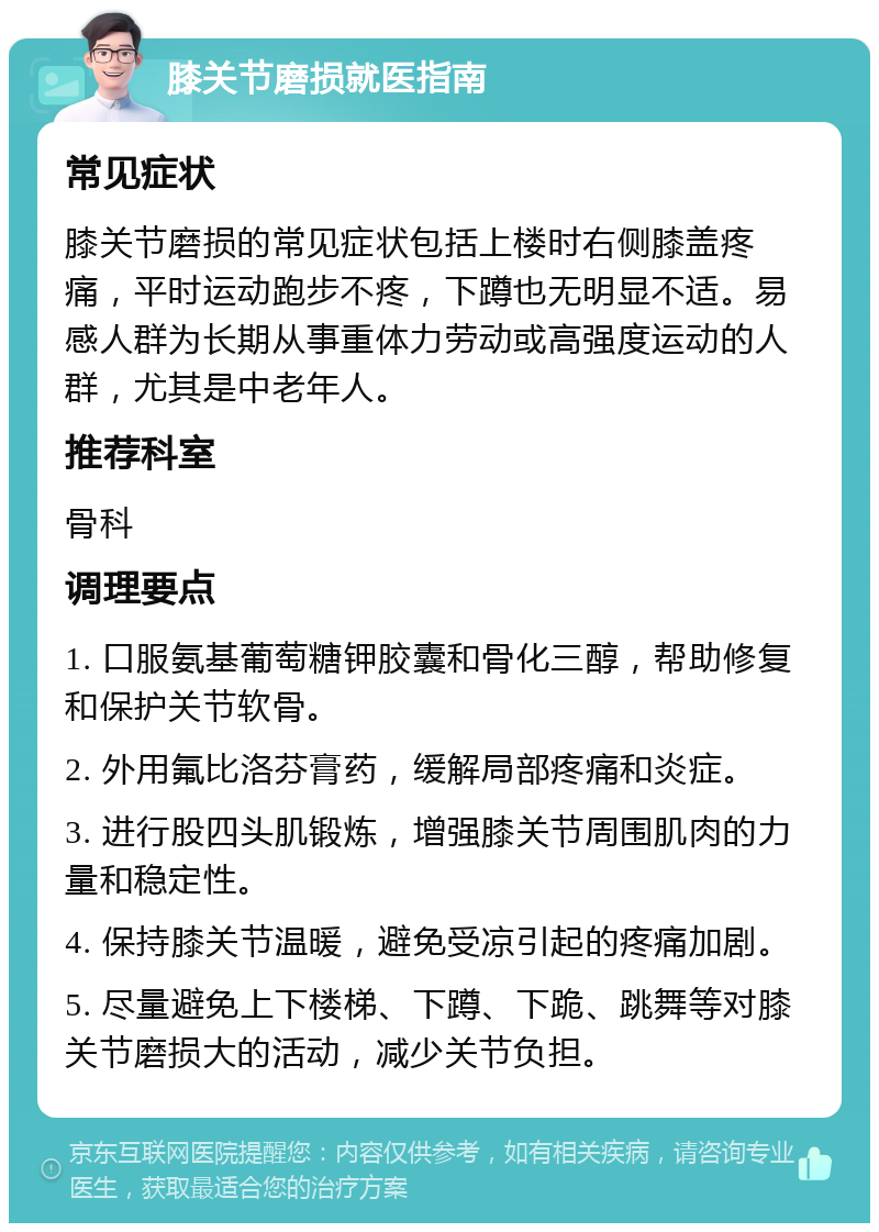 膝关节磨损就医指南 常见症状 膝关节磨损的常见症状包括上楼时右侧膝盖疼痛，平时运动跑步不疼，下蹲也无明显不适。易感人群为长期从事重体力劳动或高强度运动的人群，尤其是中老年人。 推荐科室 骨科 调理要点 1. 口服氨基葡萄糖钾胶囊和骨化三醇，帮助修复和保护关节软骨。 2. 外用氟比洛芬膏药，缓解局部疼痛和炎症。 3. 进行股四头肌锻炼，增强膝关节周围肌肉的力量和稳定性。 4. 保持膝关节温暖，避免受凉引起的疼痛加剧。 5. 尽量避免上下楼梯、下蹲、下跪、跳舞等对膝关节磨损大的活动，减少关节负担。