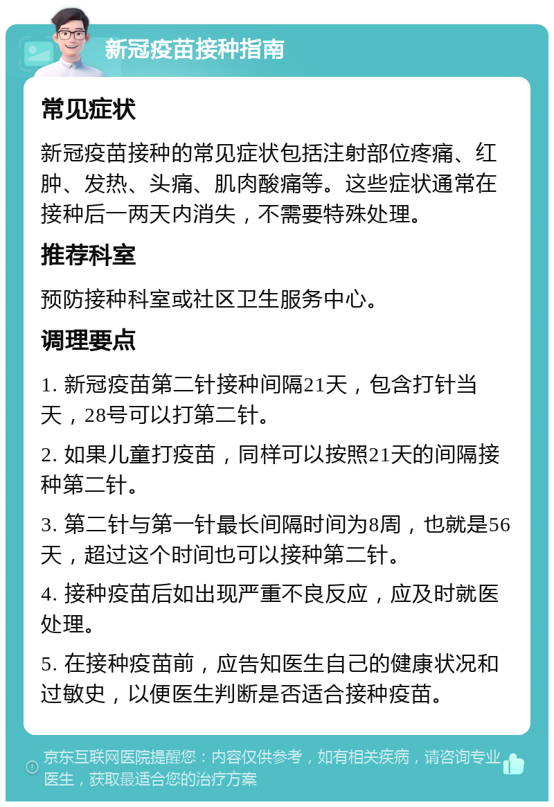 新冠疫苗接种指南 常见症状 新冠疫苗接种的常见症状包括注射部位疼痛、红肿、发热、头痛、肌肉酸痛等。这些症状通常在接种后一两天内消失，不需要特殊处理。 推荐科室 预防接种科室或社区卫生服务中心。 调理要点 1. 新冠疫苗第二针接种间隔21天，包含打针当天，28号可以打第二针。 2. 如果儿童打疫苗，同样可以按照21天的间隔接种第二针。 3. 第二针与第一针最长间隔时间为8周，也就是56天，超过这个时间也可以接种第二针。 4. 接种疫苗后如出现严重不良反应，应及时就医处理。 5. 在接种疫苗前，应告知医生自己的健康状况和过敏史，以便医生判断是否适合接种疫苗。