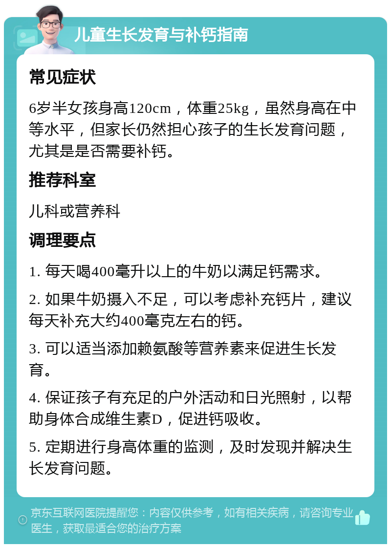 儿童生长发育与补钙指南 常见症状 6岁半女孩身高120cm，体重25kg，虽然身高在中等水平，但家长仍然担心孩子的生长发育问题，尤其是是否需要补钙。 推荐科室 儿科或营养科 调理要点 1. 每天喝400毫升以上的牛奶以满足钙需求。 2. 如果牛奶摄入不足，可以考虑补充钙片，建议每天补充大约400毫克左右的钙。 3. 可以适当添加赖氨酸等营养素来促进生长发育。 4. 保证孩子有充足的户外活动和日光照射，以帮助身体合成维生素D，促进钙吸收。 5. 定期进行身高体重的监测，及时发现并解决生长发育问题。