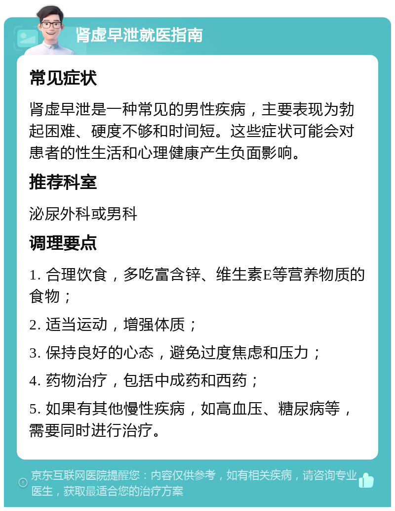 肾虚早泄就医指南 常见症状 肾虚早泄是一种常见的男性疾病，主要表现为勃起困难、硬度不够和时间短。这些症状可能会对患者的性生活和心理健康产生负面影响。 推荐科室 泌尿外科或男科 调理要点 1. 合理饮食，多吃富含锌、维生素E等营养物质的食物； 2. 适当运动，增强体质； 3. 保持良好的心态，避免过度焦虑和压力； 4. 药物治疗，包括中成药和西药； 5. 如果有其他慢性疾病，如高血压、糖尿病等，需要同时进行治疗。