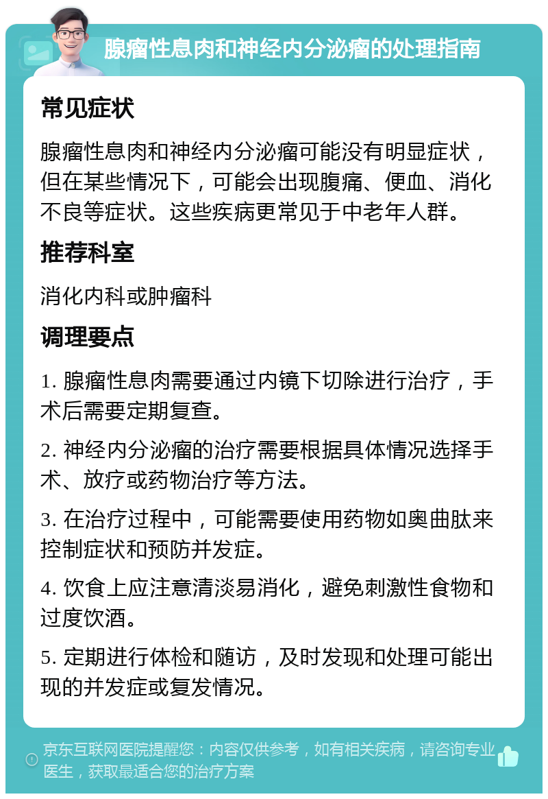 腺瘤性息肉和神经内分泌瘤的处理指南 常见症状 腺瘤性息肉和神经内分泌瘤可能没有明显症状，但在某些情况下，可能会出现腹痛、便血、消化不良等症状。这些疾病更常见于中老年人群。 推荐科室 消化内科或肿瘤科 调理要点 1. 腺瘤性息肉需要通过内镜下切除进行治疗，手术后需要定期复查。 2. 神经内分泌瘤的治疗需要根据具体情况选择手术、放疗或药物治疗等方法。 3. 在治疗过程中，可能需要使用药物如奥曲肽来控制症状和预防并发症。 4. 饮食上应注意清淡易消化，避免刺激性食物和过度饮酒。 5. 定期进行体检和随访，及时发现和处理可能出现的并发症或复发情况。