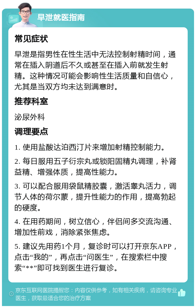 早泄就医指南 常见症状 早泄是指男性在性生活中无法控制射精时间，通常在插入阴道后不久或甚至在插入前就发生射精。这种情况可能会影响性生活质量和自信心，尤其是当双方均未达到满意时。 推荐科室 泌尿外科 调理要点 1. 使用盐酸达泊西汀片来增加射精控制能力。 2. 每日服用五子衍宗丸或锁阳固精丸调理，补肾益精、增强体质，提高性能力。 3. 可以配合服用袋鼠精胶囊，激活睾丸活力，调节人体的荷尔蒙，提升性能力的作用，提高勃起的硬度。 4. 在用药期间，树立信心，伴侣间多交流沟通、增加性前戏，消除紧张焦虑。 5. 建议先用药1个月，复诊时可以打开京东APP，点击“我的”，再点击“问医生”，在搜索栏中搜索“**”即可找到医生进行复诊。