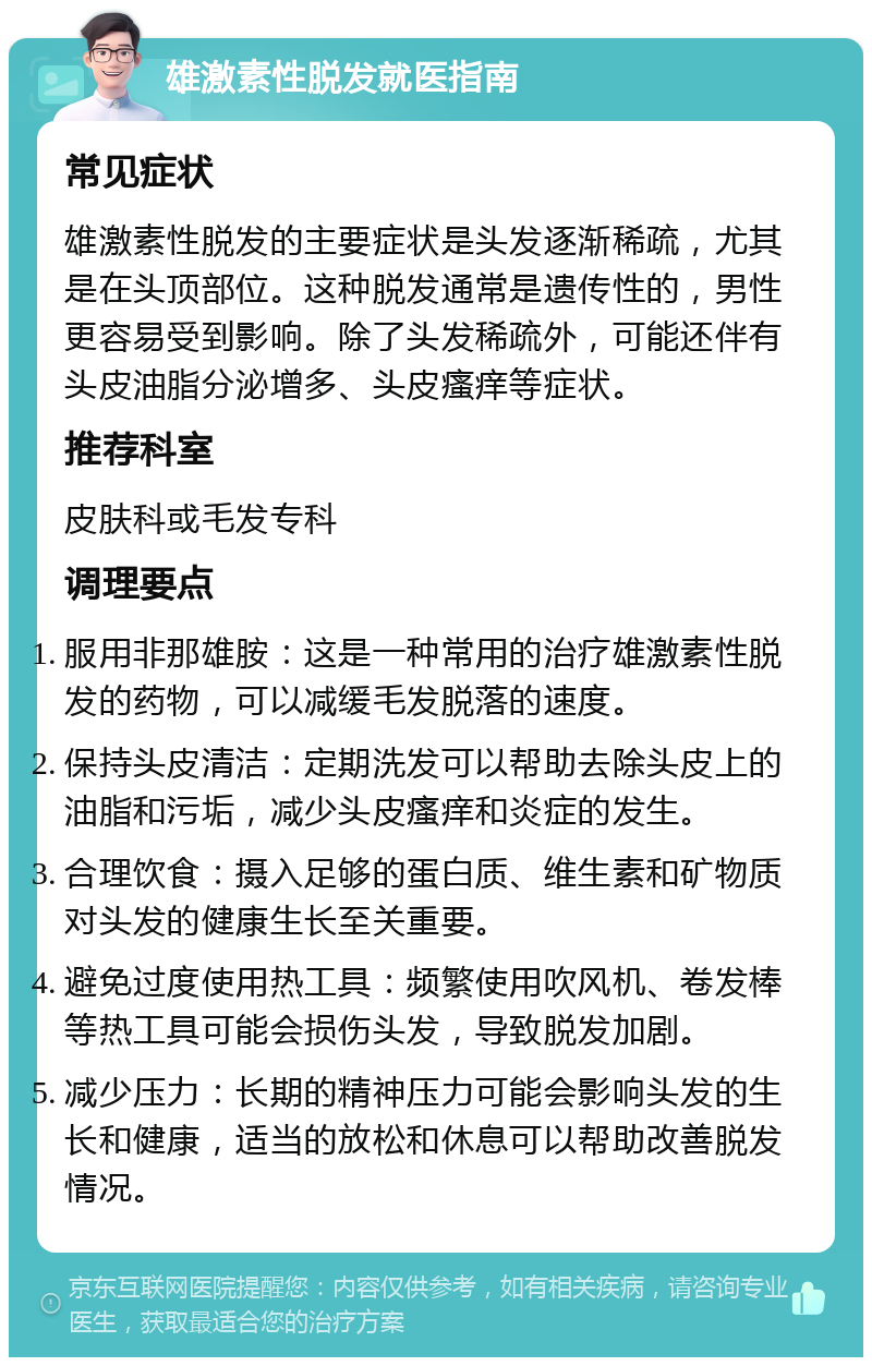 雄激素性脱发就医指南 常见症状 雄激素性脱发的主要症状是头发逐渐稀疏，尤其是在头顶部位。这种脱发通常是遗传性的，男性更容易受到影响。除了头发稀疏外，可能还伴有头皮油脂分泌增多、头皮瘙痒等症状。 推荐科室 皮肤科或毛发专科 调理要点 服用非那雄胺：这是一种常用的治疗雄激素性脱发的药物，可以减缓毛发脱落的速度。 保持头皮清洁：定期洗发可以帮助去除头皮上的油脂和污垢，减少头皮瘙痒和炎症的发生。 合理饮食：摄入足够的蛋白质、维生素和矿物质对头发的健康生长至关重要。 避免过度使用热工具：频繁使用吹风机、卷发棒等热工具可能会损伤头发，导致脱发加剧。 减少压力：长期的精神压力可能会影响头发的生长和健康，适当的放松和休息可以帮助改善脱发情况。