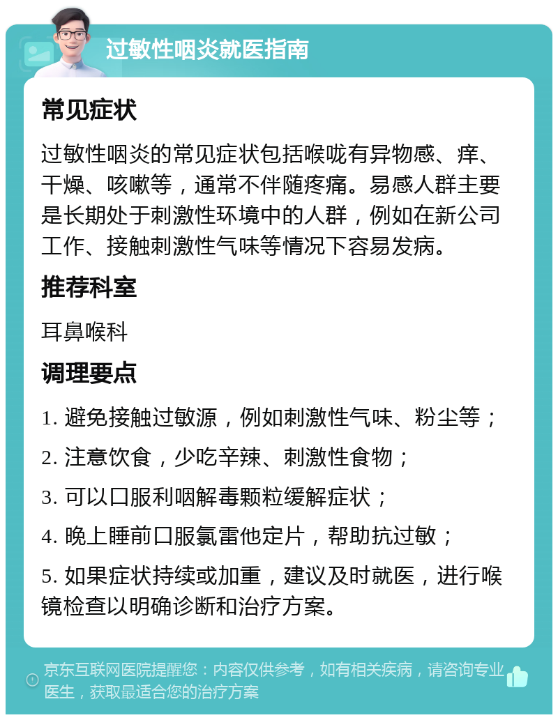 过敏性咽炎就医指南 常见症状 过敏性咽炎的常见症状包括喉咙有异物感、痒、干燥、咳嗽等，通常不伴随疼痛。易感人群主要是长期处于刺激性环境中的人群，例如在新公司工作、接触刺激性气味等情况下容易发病。 推荐科室 耳鼻喉科 调理要点 1. 避免接触过敏源，例如刺激性气味、粉尘等； 2. 注意饮食，少吃辛辣、刺激性食物； 3. 可以口服利咽解毒颗粒缓解症状； 4. 晚上睡前口服氯雷他定片，帮助抗过敏； 5. 如果症状持续或加重，建议及时就医，进行喉镜检查以明确诊断和治疗方案。