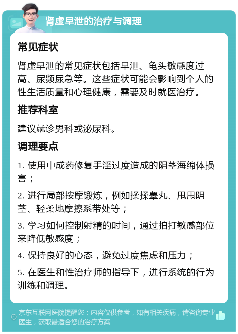 肾虚早泄的治疗与调理 常见症状 肾虚早泄的常见症状包括早泄、龟头敏感度过高、尿频尿急等。这些症状可能会影响到个人的性生活质量和心理健康，需要及时就医治疗。 推荐科室 建议就诊男科或泌尿科。 调理要点 1. 使用中成药修复手淫过度造成的阴茎海绵体损害； 2. 进行局部按摩锻炼，例如揉揉睾丸、甩甩阴茎、轻柔地摩擦系带处等； 3. 学习如何控制射精的时间，通过拍打敏感部位来降低敏感度； 4. 保持良好的心态，避免过度焦虑和压力； 5. 在医生和性治疗师的指导下，进行系统的行为训练和调理。