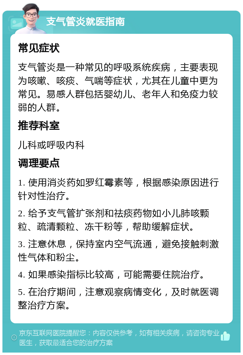 支气管炎就医指南 常见症状 支气管炎是一种常见的呼吸系统疾病，主要表现为咳嗽、咳痰、气喘等症状，尤其在儿童中更为常见。易感人群包括婴幼儿、老年人和免疫力较弱的人群。 推荐科室 儿科或呼吸内科 调理要点 1. 使用消炎药如罗红霉素等，根据感染原因进行针对性治疗。 2. 给予支气管扩张剂和祛痰药物如小儿肺咳颗粒、疏清颗粒、冻干粉等，帮助缓解症状。 3. 注意休息，保持室内空气流通，避免接触刺激性气体和粉尘。 4. 如果感染指标比较高，可能需要住院治疗。 5. 在治疗期间，注意观察病情变化，及时就医调整治疗方案。