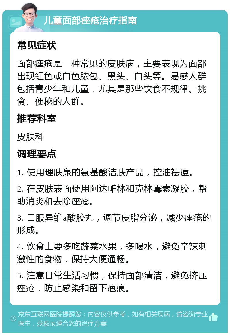 儿童面部痤疮治疗指南 常见症状 面部痤疮是一种常见的皮肤病，主要表现为面部出现红色或白色脓包、黑头、白头等。易感人群包括青少年和儿童，尤其是那些饮食不规律、挑食、便秘的人群。 推荐科室 皮肤科 调理要点 1. 使用理肤泉的氨基酸洁肤产品，控油祛痘。 2. 在皮肤表面使用阿达帕林和克林霉素凝胶，帮助消炎和去除痤疮。 3. 口服异维a酸胶丸，调节皮脂分泌，减少痤疮的形成。 4. 饮食上要多吃蔬菜水果，多喝水，避免辛辣刺激性的食物，保持大便通畅。 5. 注意日常生活习惯，保持面部清洁，避免挤压痤疮，防止感染和留下疤痕。