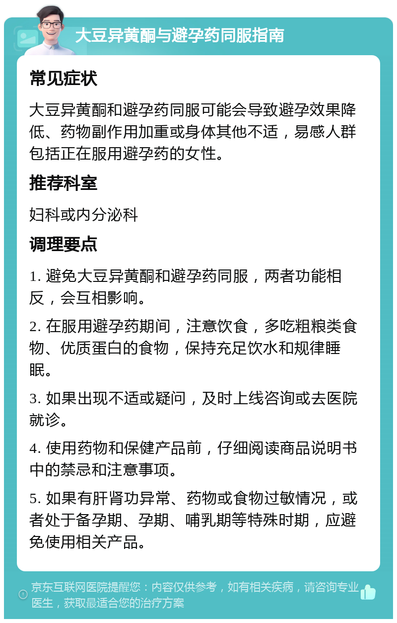 大豆异黄酮与避孕药同服指南 常见症状 大豆异黄酮和避孕药同服可能会导致避孕效果降低、药物副作用加重或身体其他不适，易感人群包括正在服用避孕药的女性。 推荐科室 妇科或内分泌科 调理要点 1. 避免大豆异黄酮和避孕药同服，两者功能相反，会互相影响。 2. 在服用避孕药期间，注意饮食，多吃粗粮类食物、优质蛋白的食物，保持充足饮水和规律睡眠。 3. 如果出现不适或疑问，及时上线咨询或去医院就诊。 4. 使用药物和保健产品前，仔细阅读商品说明书中的禁忌和注意事项。 5. 如果有肝肾功异常、药物或食物过敏情况，或者处于备孕期、孕期、哺乳期等特殊时期，应避免使用相关产品。