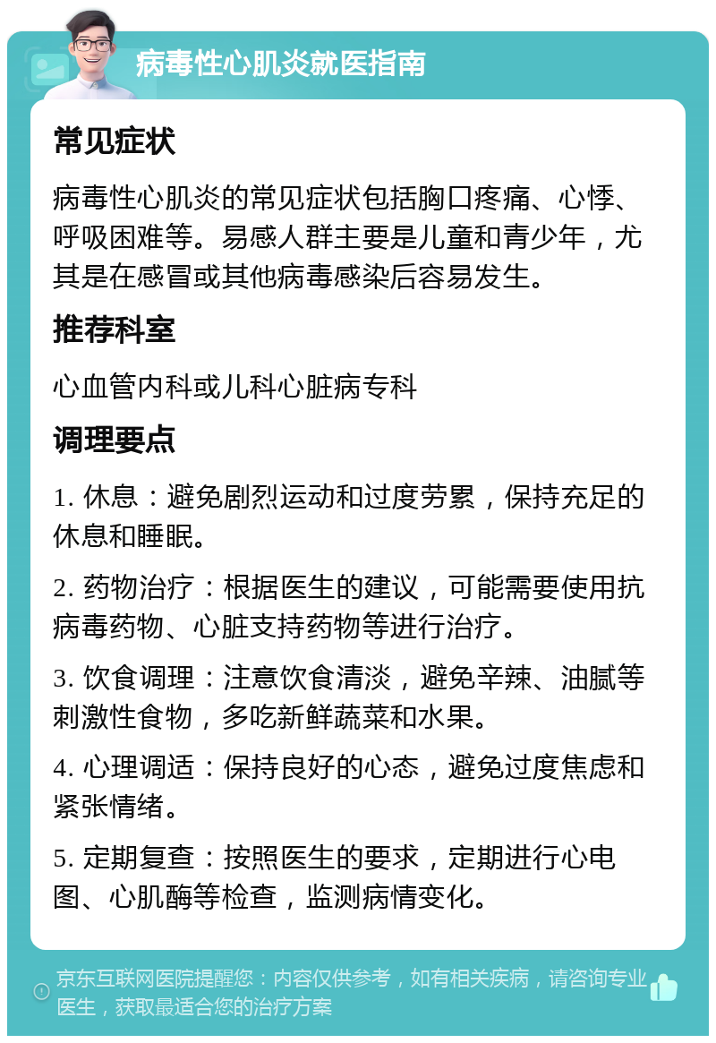 病毒性心肌炎就医指南 常见症状 病毒性心肌炎的常见症状包括胸口疼痛、心悸、呼吸困难等。易感人群主要是儿童和青少年，尤其是在感冒或其他病毒感染后容易发生。 推荐科室 心血管内科或儿科心脏病专科 调理要点 1. 休息：避免剧烈运动和过度劳累，保持充足的休息和睡眠。 2. 药物治疗：根据医生的建议，可能需要使用抗病毒药物、心脏支持药物等进行治疗。 3. 饮食调理：注意饮食清淡，避免辛辣、油腻等刺激性食物，多吃新鲜蔬菜和水果。 4. 心理调适：保持良好的心态，避免过度焦虑和紧张情绪。 5. 定期复查：按照医生的要求，定期进行心电图、心肌酶等检查，监测病情变化。