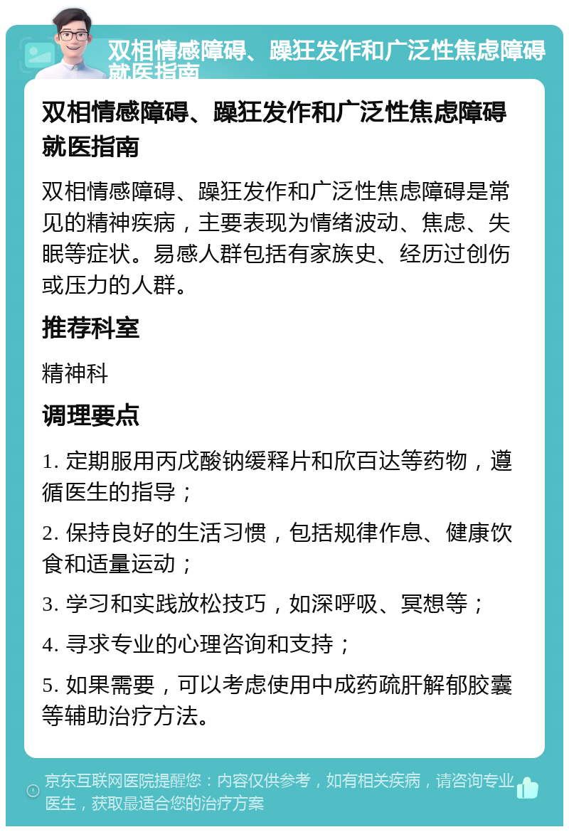 双相情感障碍、躁狂发作和广泛性焦虑障碍就医指南 双相情感障碍、躁狂发作和广泛性焦虑障碍就医指南 双相情感障碍、躁狂发作和广泛性焦虑障碍是常见的精神疾病，主要表现为情绪波动、焦虑、失眠等症状。易感人群包括有家族史、经历过创伤或压力的人群。 推荐科室 精神科 调理要点 1. 定期服用丙戊酸钠缓释片和欣百达等药物，遵循医生的指导； 2. 保持良好的生活习惯，包括规律作息、健康饮食和适量运动； 3. 学习和实践放松技巧，如深呼吸、冥想等； 4. 寻求专业的心理咨询和支持； 5. 如果需要，可以考虑使用中成药疏肝解郁胶囊等辅助治疗方法。