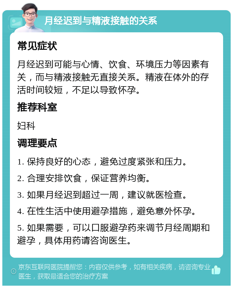 月经迟到与精液接触的关系 常见症状 月经迟到可能与心情、饮食、环境压力等因素有关，而与精液接触无直接关系。精液在体外的存活时间较短，不足以导致怀孕。 推荐科室 妇科 调理要点 1. 保持良好的心态，避免过度紧张和压力。 2. 合理安排饮食，保证营养均衡。 3. 如果月经迟到超过一周，建议就医检查。 4. 在性生活中使用避孕措施，避免意外怀孕。 5. 如果需要，可以口服避孕药来调节月经周期和避孕，具体用药请咨询医生。