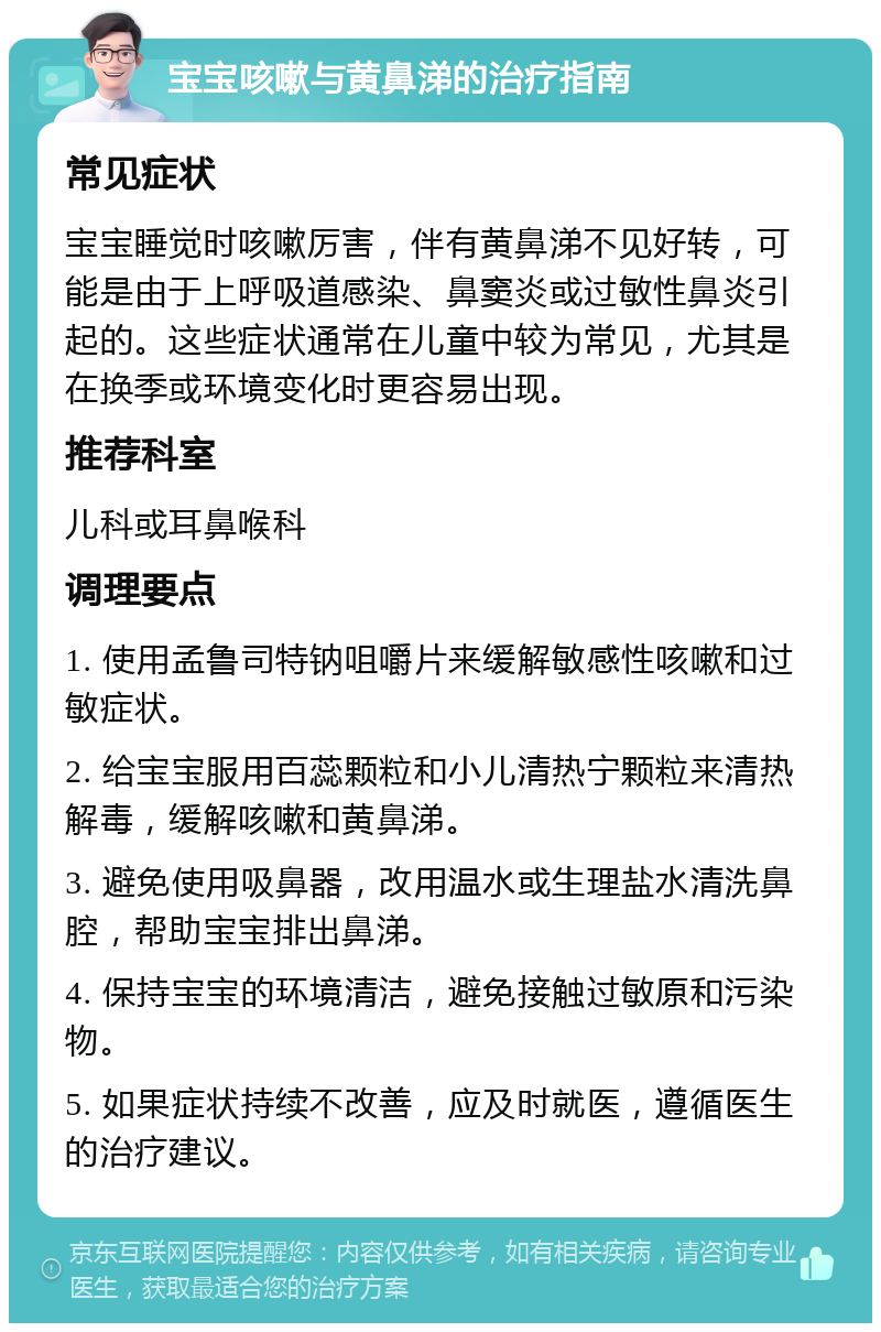 宝宝咳嗽与黄鼻涕的治疗指南 常见症状 宝宝睡觉时咳嗽厉害，伴有黄鼻涕不见好转，可能是由于上呼吸道感染、鼻窦炎或过敏性鼻炎引起的。这些症状通常在儿童中较为常见，尤其是在换季或环境变化时更容易出现。 推荐科室 儿科或耳鼻喉科 调理要点 1. 使用孟鲁司特钠咀嚼片来缓解敏感性咳嗽和过敏症状。 2. 给宝宝服用百蕊颗粒和小儿清热宁颗粒来清热解毒，缓解咳嗽和黄鼻涕。 3. 避免使用吸鼻器，改用温水或生理盐水清洗鼻腔，帮助宝宝排出鼻涕。 4. 保持宝宝的环境清洁，避免接触过敏原和污染物。 5. 如果症状持续不改善，应及时就医，遵循医生的治疗建议。