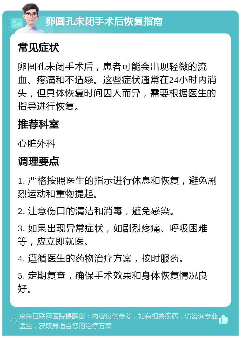 卵圆孔未闭手术后恢复指南 常见症状 卵圆孔未闭手术后，患者可能会出现轻微的流血、疼痛和不适感。这些症状通常在24小时内消失，但具体恢复时间因人而异，需要根据医生的指导进行恢复。 推荐科室 心脏外科 调理要点 1. 严格按照医生的指示进行休息和恢复，避免剧烈运动和重物提起。 2. 注意伤口的清洁和消毒，避免感染。 3. 如果出现异常症状，如剧烈疼痛、呼吸困难等，应立即就医。 4. 遵循医生的药物治疗方案，按时服药。 5. 定期复查，确保手术效果和身体恢复情况良好。