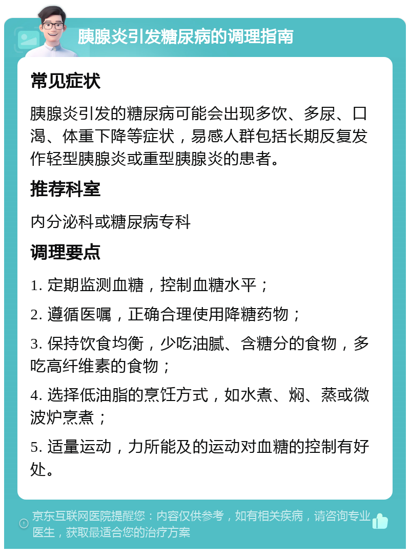 胰腺炎引发糖尿病的调理指南 常见症状 胰腺炎引发的糖尿病可能会出现多饮、多尿、口渴、体重下降等症状，易感人群包括长期反复发作轻型胰腺炎或重型胰腺炎的患者。 推荐科室 内分泌科或糖尿病专科 调理要点 1. 定期监测血糖，控制血糖水平； 2. 遵循医嘱，正确合理使用降糖药物； 3. 保持饮食均衡，少吃油腻、含糖分的食物，多吃高纤维素的食物； 4. 选择低油脂的烹饪方式，如水煮、焖、蒸或微波炉烹煮； 5. 适量运动，力所能及的运动对血糖的控制有好处。