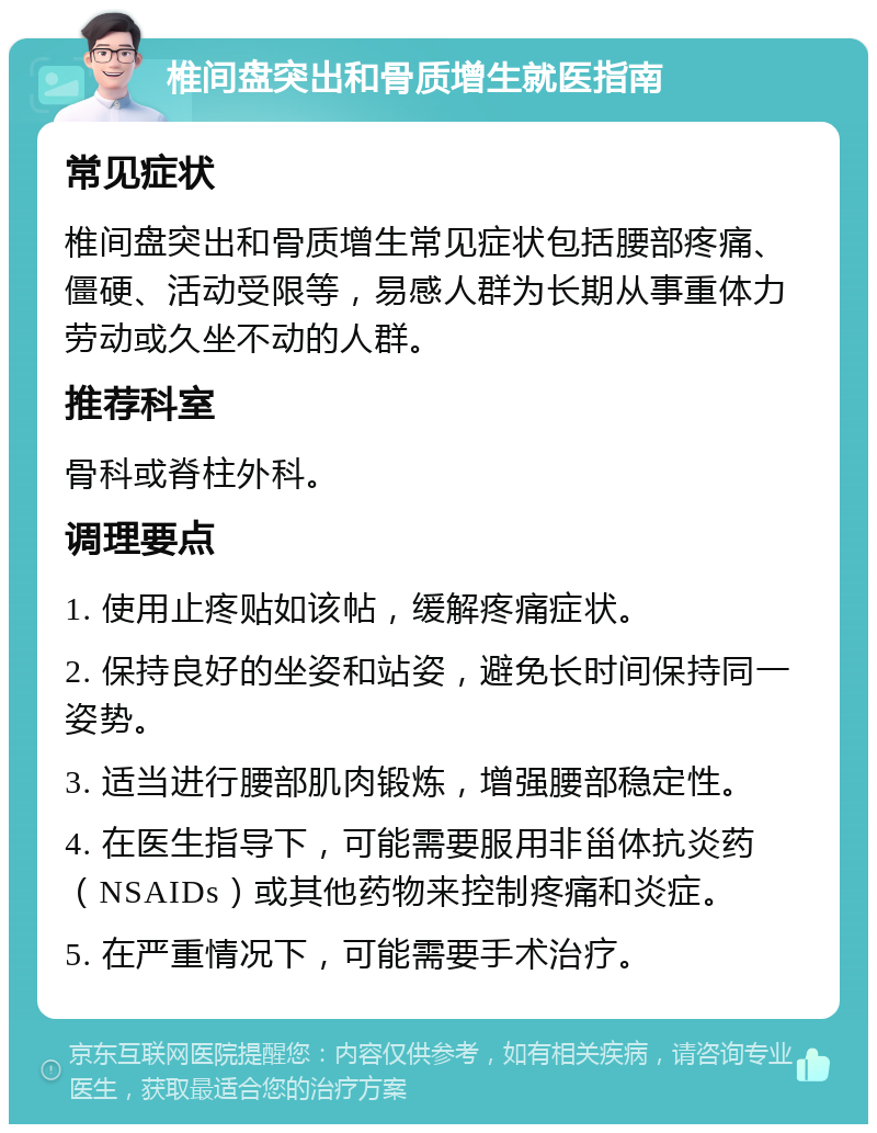 椎间盘突出和骨质增生就医指南 常见症状 椎间盘突出和骨质增生常见症状包括腰部疼痛、僵硬、活动受限等，易感人群为长期从事重体力劳动或久坐不动的人群。 推荐科室 骨科或脊柱外科。 调理要点 1. 使用止疼贴如该帖，缓解疼痛症状。 2. 保持良好的坐姿和站姿，避免长时间保持同一姿势。 3. 适当进行腰部肌肉锻炼，增强腰部稳定性。 4. 在医生指导下，可能需要服用非甾体抗炎药（NSAIDs）或其他药物来控制疼痛和炎症。 5. 在严重情况下，可能需要手术治疗。