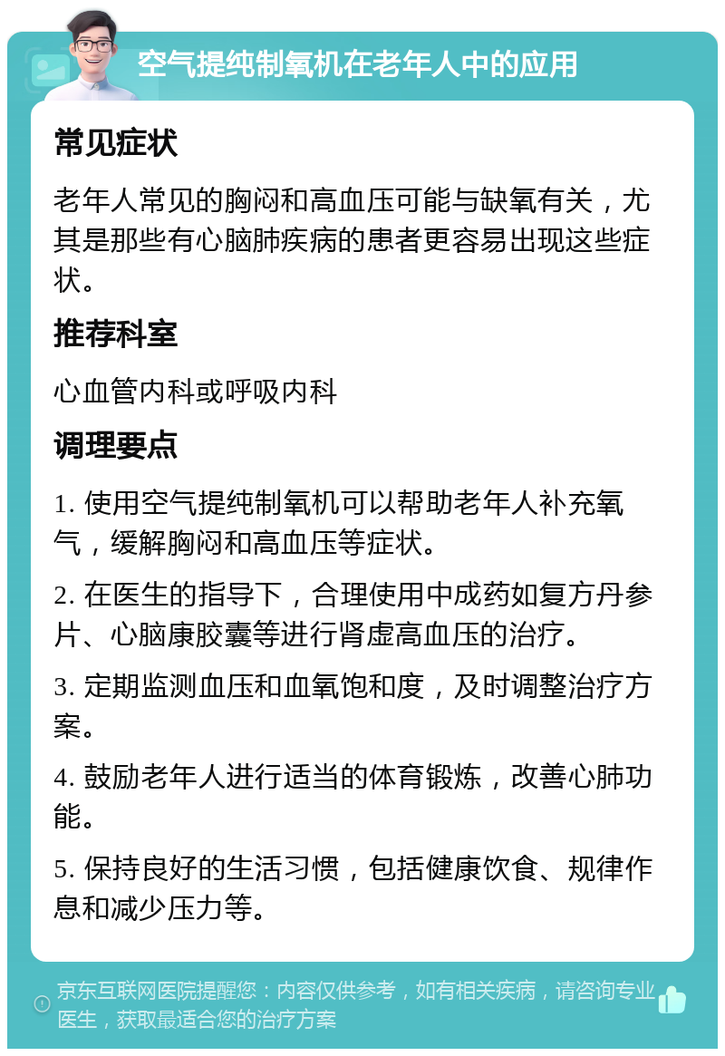 空气提纯制氧机在老年人中的应用 常见症状 老年人常见的胸闷和高血压可能与缺氧有关，尤其是那些有心脑肺疾病的患者更容易出现这些症状。 推荐科室 心血管内科或呼吸内科 调理要点 1. 使用空气提纯制氧机可以帮助老年人补充氧气，缓解胸闷和高血压等症状。 2. 在医生的指导下，合理使用中成药如复方丹参片、心脑康胶囊等进行肾虚高血压的治疗。 3. 定期监测血压和血氧饱和度，及时调整治疗方案。 4. 鼓励老年人进行适当的体育锻炼，改善心肺功能。 5. 保持良好的生活习惯，包括健康饮食、规律作息和减少压力等。