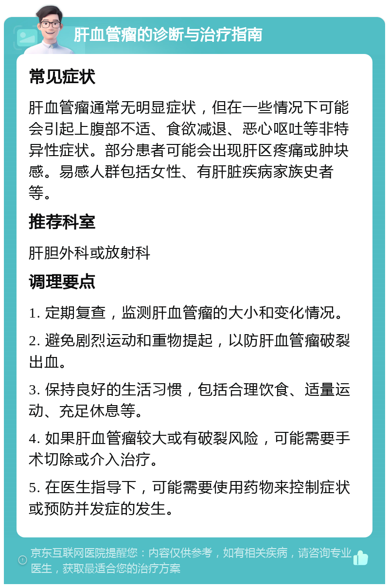 肝血管瘤的诊断与治疗指南 常见症状 肝血管瘤通常无明显症状，但在一些情况下可能会引起上腹部不适、食欲减退、恶心呕吐等非特异性症状。部分患者可能会出现肝区疼痛或肿块感。易感人群包括女性、有肝脏疾病家族史者等。 推荐科室 肝胆外科或放射科 调理要点 1. 定期复查，监测肝血管瘤的大小和变化情况。 2. 避免剧烈运动和重物提起，以防肝血管瘤破裂出血。 3. 保持良好的生活习惯，包括合理饮食、适量运动、充足休息等。 4. 如果肝血管瘤较大或有破裂风险，可能需要手术切除或介入治疗。 5. 在医生指导下，可能需要使用药物来控制症状或预防并发症的发生。