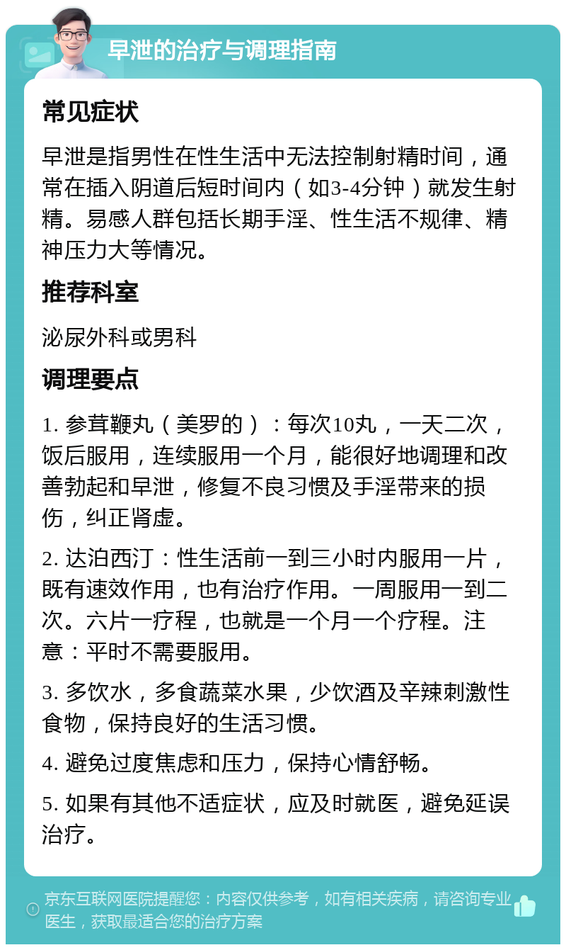 早泄的治疗与调理指南 常见症状 早泄是指男性在性生活中无法控制射精时间，通常在插入阴道后短时间内（如3-4分钟）就发生射精。易感人群包括长期手淫、性生活不规律、精神压力大等情况。 推荐科室 泌尿外科或男科 调理要点 1. 参茸鞭丸（美罗的）：每次10丸，一天二次，饭后服用，连续服用一个月，能很好地调理和改善勃起和早泄，修复不良习惯及手淫带来的损伤，纠正肾虚。 2. 达泊西汀：性生活前一到三小时内服用一片，既有速效作用，也有治疗作用。一周服用一到二次。六片一疗程，也就是一个月一个疗程。注意：平时不需要服用。 3. 多饮水，多食蔬菜水果，少饮酒及辛辣刺激性食物，保持良好的生活习惯。 4. 避免过度焦虑和压力，保持心情舒畅。 5. 如果有其他不适症状，应及时就医，避免延误治疗。