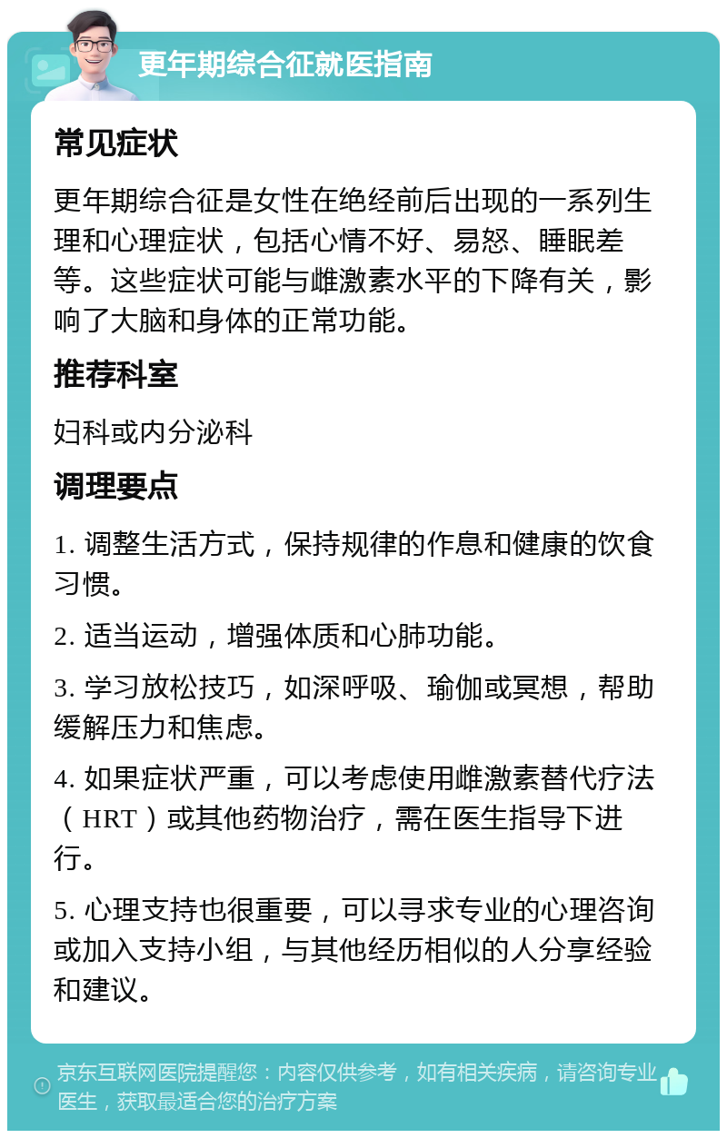 更年期综合征就医指南 常见症状 更年期综合征是女性在绝经前后出现的一系列生理和心理症状，包括心情不好、易怒、睡眠差等。这些症状可能与雌激素水平的下降有关，影响了大脑和身体的正常功能。 推荐科室 妇科或内分泌科 调理要点 1. 调整生活方式，保持规律的作息和健康的饮食习惯。 2. 适当运动，增强体质和心肺功能。 3. 学习放松技巧，如深呼吸、瑜伽或冥想，帮助缓解压力和焦虑。 4. 如果症状严重，可以考虑使用雌激素替代疗法（HRT）或其他药物治疗，需在医生指导下进行。 5. 心理支持也很重要，可以寻求专业的心理咨询或加入支持小组，与其他经历相似的人分享经验和建议。