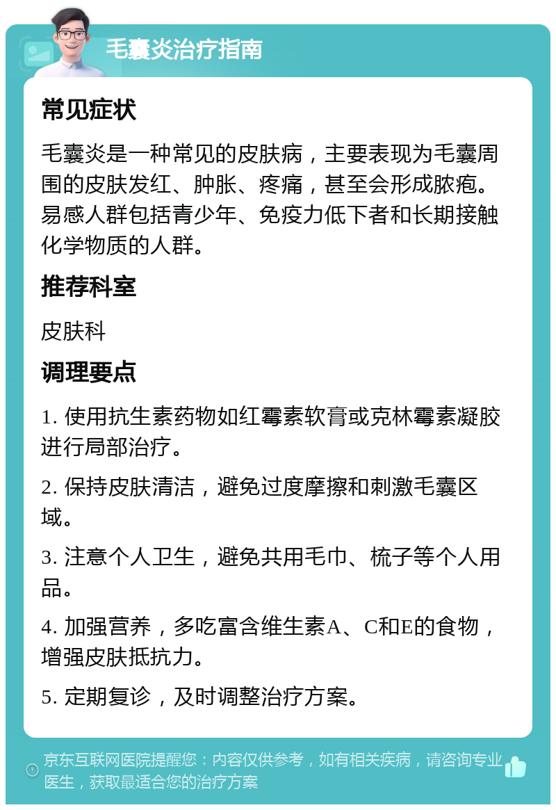 毛囊炎治疗指南 常见症状 毛囊炎是一种常见的皮肤病，主要表现为毛囊周围的皮肤发红、肿胀、疼痛，甚至会形成脓疱。易感人群包括青少年、免疫力低下者和长期接触化学物质的人群。 推荐科室 皮肤科 调理要点 1. 使用抗生素药物如红霉素软膏或克林霉素凝胶进行局部治疗。 2. 保持皮肤清洁，避免过度摩擦和刺激毛囊区域。 3. 注意个人卫生，避免共用毛巾、梳子等个人用品。 4. 加强营养，多吃富含维生素A、C和E的食物，增强皮肤抵抗力。 5. 定期复诊，及时调整治疗方案。