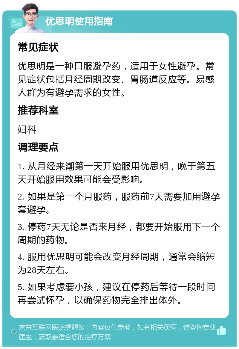 优思明使用指南 常见症状 优思明是一种口服避孕药，适用于女性避孕。常见症状包括月经周期改变、胃肠道反应等。易感人群为有避孕需求的女性。 推荐科室 妇科 调理要点 1. 从月经来潮第一天开始服用优思明，晚于第五天开始服用效果可能会受影响。 2. 如果是第一个月服药，服药前7天需要加用避孕套避孕。 3. 停药7天无论是否来月经，都要开始服用下一个周期的药物。 4. 服用优思明可能会改变月经周期，通常会缩短为28天左右。 5. 如果考虑要小孩，建议在停药后等待一段时间再尝试怀孕，以确保药物完全排出体外。