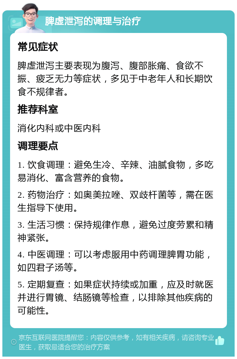 脾虚泄泻的调理与治疗 常见症状 脾虚泄泻主要表现为腹泻、腹部胀痛、食欲不振、疲乏无力等症状，多见于中老年人和长期饮食不规律者。 推荐科室 消化内科或中医内科 调理要点 1. 饮食调理：避免生冷、辛辣、油腻食物，多吃易消化、富含营养的食物。 2. 药物治疗：如奥美拉唑、双歧杆菌等，需在医生指导下使用。 3. 生活习惯：保持规律作息，避免过度劳累和精神紧张。 4. 中医调理：可以考虑服用中药调理脾胃功能，如四君子汤等。 5. 定期复查：如果症状持续或加重，应及时就医并进行胃镜、结肠镜等检查，以排除其他疾病的可能性。