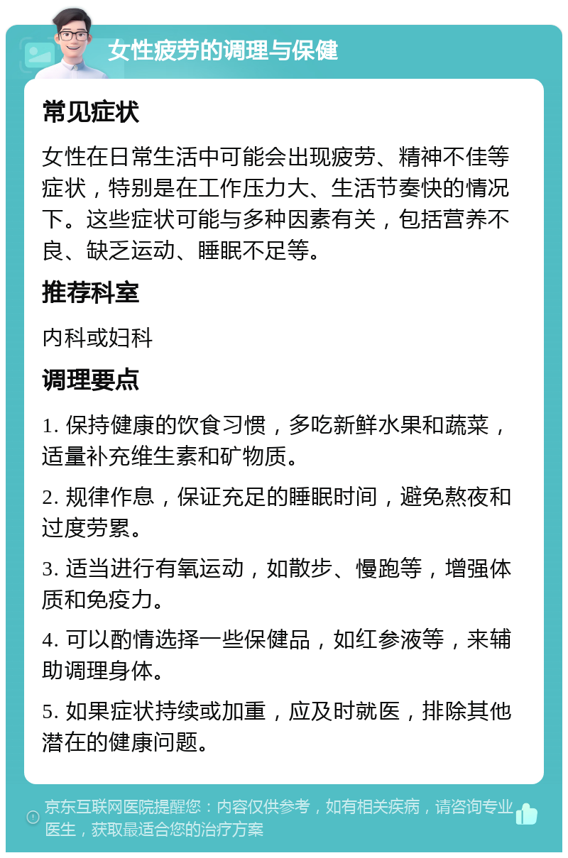 女性疲劳的调理与保健 常见症状 女性在日常生活中可能会出现疲劳、精神不佳等症状，特别是在工作压力大、生活节奏快的情况下。这些症状可能与多种因素有关，包括营养不良、缺乏运动、睡眠不足等。 推荐科室 内科或妇科 调理要点 1. 保持健康的饮食习惯，多吃新鲜水果和蔬菜，适量补充维生素和矿物质。 2. 规律作息，保证充足的睡眠时间，避免熬夜和过度劳累。 3. 适当进行有氧运动，如散步、慢跑等，增强体质和免疫力。 4. 可以酌情选择一些保健品，如红参液等，来辅助调理身体。 5. 如果症状持续或加重，应及时就医，排除其他潜在的健康问题。