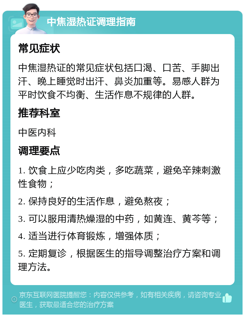 中焦湿热证调理指南 常见症状 中焦湿热证的常见症状包括口渴、口苦、手脚出汗、晚上睡觉时出汗、鼻炎加重等。易感人群为平时饮食不均衡、生活作息不规律的人群。 推荐科室 中医内科 调理要点 1. 饮食上应少吃肉类，多吃蔬菜，避免辛辣刺激性食物； 2. 保持良好的生活作息，避免熬夜； 3. 可以服用清热燥湿的中药，如黄连、黄芩等； 4. 适当进行体育锻炼，增强体质； 5. 定期复诊，根据医生的指导调整治疗方案和调理方法。