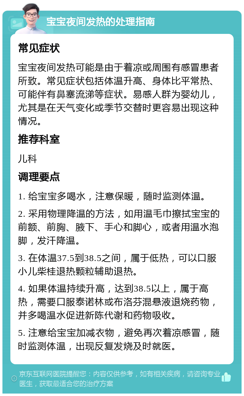 宝宝夜间发热的处理指南 常见症状 宝宝夜间发热可能是由于着凉或周围有感冒患者所致。常见症状包括体温升高、身体比平常热、可能伴有鼻塞流涕等症状。易感人群为婴幼儿，尤其是在天气变化或季节交替时更容易出现这种情况。 推荐科室 儿科 调理要点 1. 给宝宝多喝水，注意保暖，随时监测体温。 2. 采用物理降温的方法，如用温毛巾擦拭宝宝的前额、前胸、腋下、手心和脚心，或者用温水泡脚，发汗降温。 3. 在体温37.5到38.5之间，属于低热，可以口服小儿柴桂退热颗粒辅助退热。 4. 如果体温持续升高，达到38.5以上，属于高热，需要口服泰诺林或布洛芬混悬液退烧药物，并多喝温水促进新陈代谢和药物吸收。 5. 注意给宝宝加减衣物，避免再次着凉感冒，随时监测体温，出现反复发烧及时就医。