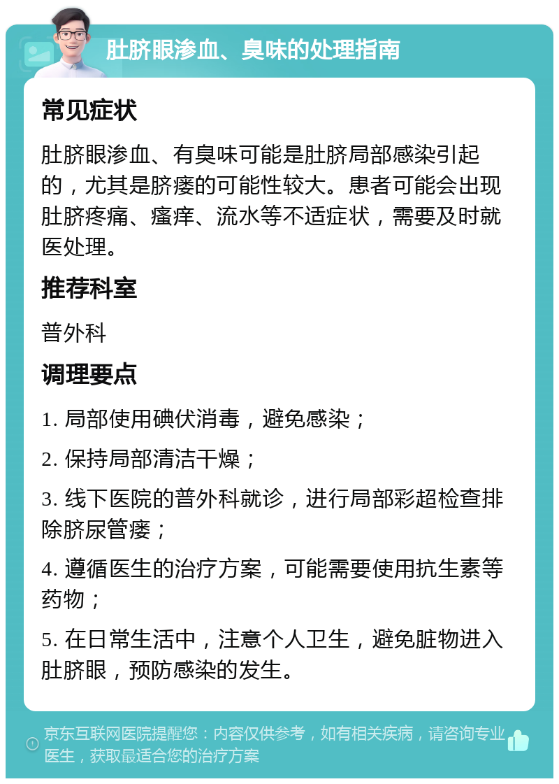 肚脐眼渗血、臭味的处理指南 常见症状 肚脐眼渗血、有臭味可能是肚脐局部感染引起的，尤其是脐瘘的可能性较大。患者可能会出现肚脐疼痛、瘙痒、流水等不适症状，需要及时就医处理。 推荐科室 普外科 调理要点 1. 局部使用碘伏消毒，避免感染； 2. 保持局部清洁干燥； 3. 线下医院的普外科就诊，进行局部彩超检查排除脐尿管瘘； 4. 遵循医生的治疗方案，可能需要使用抗生素等药物； 5. 在日常生活中，注意个人卫生，避免脏物进入肚脐眼，预防感染的发生。