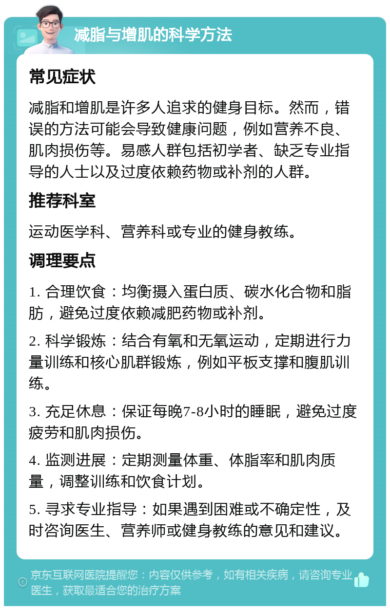 减脂与增肌的科学方法 常见症状 减脂和增肌是许多人追求的健身目标。然而，错误的方法可能会导致健康问题，例如营养不良、肌肉损伤等。易感人群包括初学者、缺乏专业指导的人士以及过度依赖药物或补剂的人群。 推荐科室 运动医学科、营养科或专业的健身教练。 调理要点 1. 合理饮食：均衡摄入蛋白质、碳水化合物和脂肪，避免过度依赖减肥药物或补剂。 2. 科学锻炼：结合有氧和无氧运动，定期进行力量训练和核心肌群锻炼，例如平板支撑和腹肌训练。 3. 充足休息：保证每晚7-8小时的睡眠，避免过度疲劳和肌肉损伤。 4. 监测进展：定期测量体重、体脂率和肌肉质量，调整训练和饮食计划。 5. 寻求专业指导：如果遇到困难或不确定性，及时咨询医生、营养师或健身教练的意见和建议。