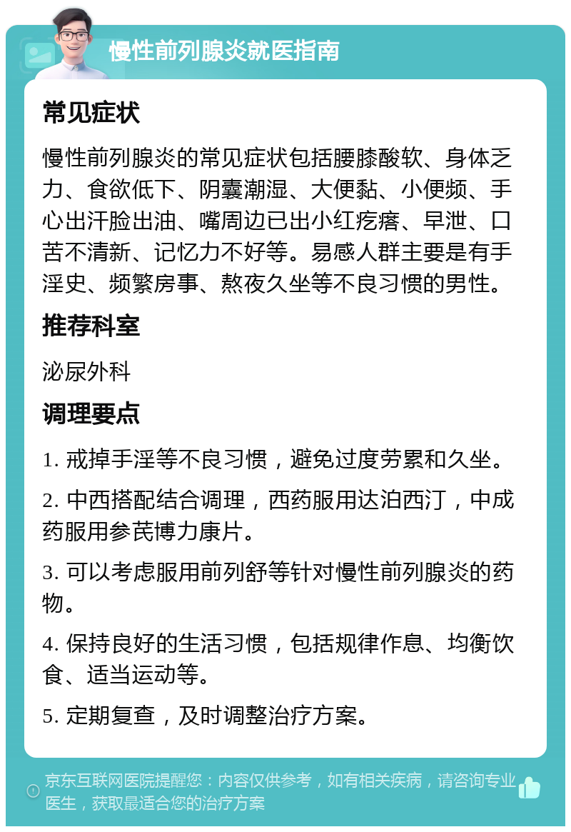 慢性前列腺炎就医指南 常见症状 慢性前列腺炎的常见症状包括腰膝酸软、身体乏力、食欲低下、阴囊潮湿、大便黏、小便频、手心出汗脸出油、嘴周边已出小红疙瘩、早泄、口苦不清新、记忆力不好等。易感人群主要是有手淫史、频繁房事、熬夜久坐等不良习惯的男性。 推荐科室 泌尿外科 调理要点 1. 戒掉手淫等不良习惯，避免过度劳累和久坐。 2. 中西搭配结合调理，西药服用达泊西汀，中成药服用参芪博力康片。 3. 可以考虑服用前列舒等针对慢性前列腺炎的药物。 4. 保持良好的生活习惯，包括规律作息、均衡饮食、适当运动等。 5. 定期复查，及时调整治疗方案。