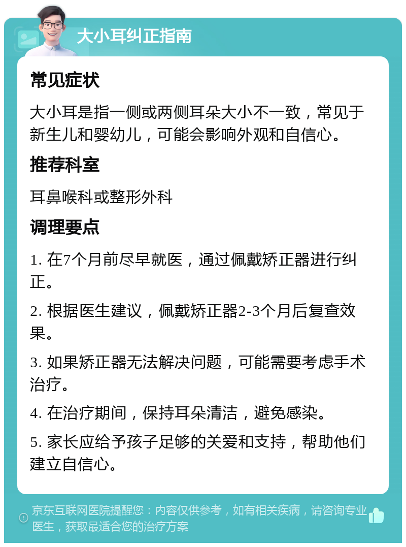 大小耳纠正指南 常见症状 大小耳是指一侧或两侧耳朵大小不一致，常见于新生儿和婴幼儿，可能会影响外观和自信心。 推荐科室 耳鼻喉科或整形外科 调理要点 1. 在7个月前尽早就医，通过佩戴矫正器进行纠正。 2. 根据医生建议，佩戴矫正器2-3个月后复查效果。 3. 如果矫正器无法解决问题，可能需要考虑手术治疗。 4. 在治疗期间，保持耳朵清洁，避免感染。 5. 家长应给予孩子足够的关爱和支持，帮助他们建立自信心。