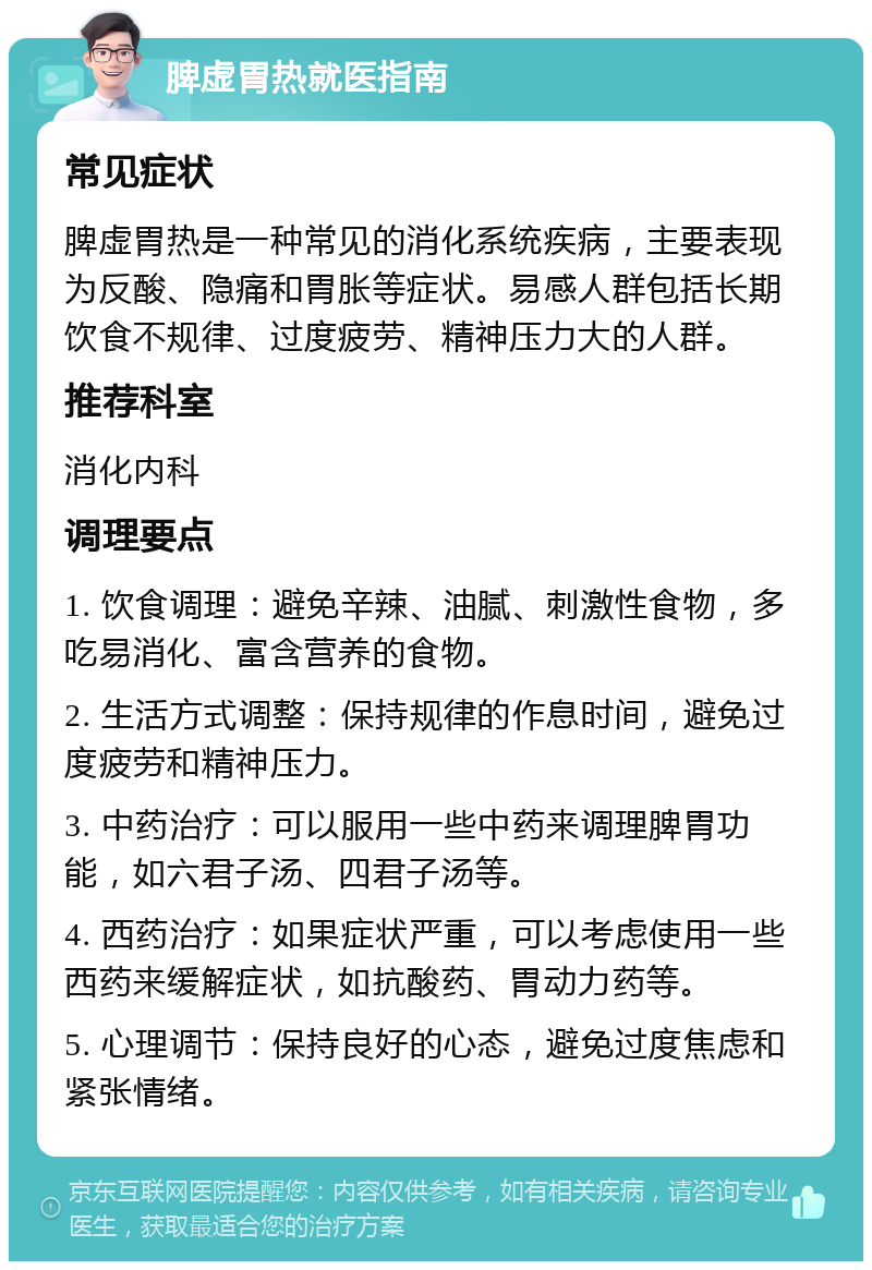 脾虚胃热就医指南 常见症状 脾虚胃热是一种常见的消化系统疾病，主要表现为反酸、隐痛和胃胀等症状。易感人群包括长期饮食不规律、过度疲劳、精神压力大的人群。 推荐科室 消化内科 调理要点 1. 饮食调理：避免辛辣、油腻、刺激性食物，多吃易消化、富含营养的食物。 2. 生活方式调整：保持规律的作息时间，避免过度疲劳和精神压力。 3. 中药治疗：可以服用一些中药来调理脾胃功能，如六君子汤、四君子汤等。 4. 西药治疗：如果症状严重，可以考虑使用一些西药来缓解症状，如抗酸药、胃动力药等。 5. 心理调节：保持良好的心态，避免过度焦虑和紧张情绪。