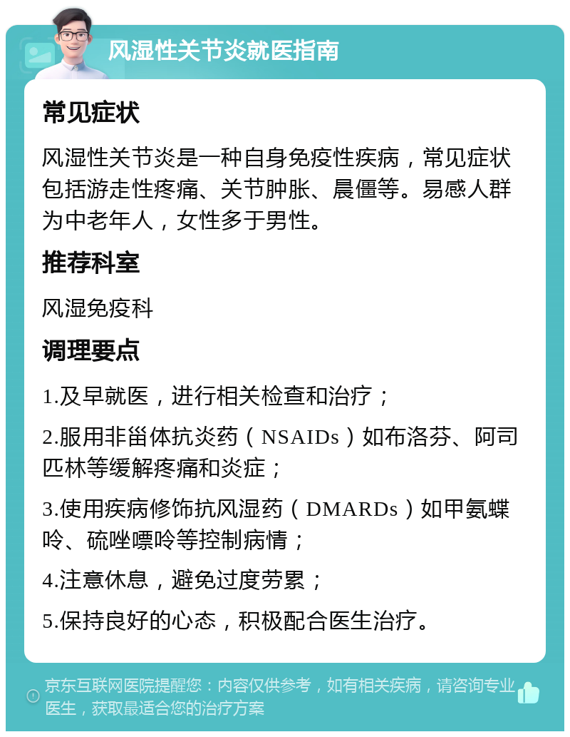 风湿性关节炎就医指南 常见症状 风湿性关节炎是一种自身免疫性疾病，常见症状包括游走性疼痛、关节肿胀、晨僵等。易感人群为中老年人，女性多于男性。 推荐科室 风湿免疫科 调理要点 1.及早就医，进行相关检查和治疗； 2.服用非甾体抗炎药（NSAIDs）如布洛芬、阿司匹林等缓解疼痛和炎症； 3.使用疾病修饰抗风湿药（DMARDs）如甲氨蝶呤、硫唑嘌呤等控制病情； 4.注意休息，避免过度劳累； 5.保持良好的心态，积极配合医生治疗。