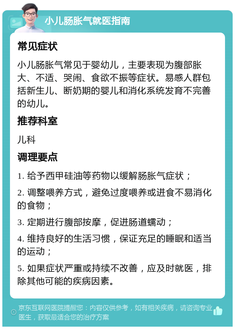 小儿肠胀气就医指南 常见症状 小儿肠胀气常见于婴幼儿，主要表现为腹部胀大、不适、哭闹、食欲不振等症状。易感人群包括新生儿、断奶期的婴儿和消化系统发育不完善的幼儿。 推荐科室 儿科 调理要点 1. 给予西甲硅油等药物以缓解肠胀气症状； 2. 调整喂养方式，避免过度喂养或进食不易消化的食物； 3. 定期进行腹部按摩，促进肠道蠕动； 4. 维持良好的生活习惯，保证充足的睡眠和适当的运动； 5. 如果症状严重或持续不改善，应及时就医，排除其他可能的疾病因素。