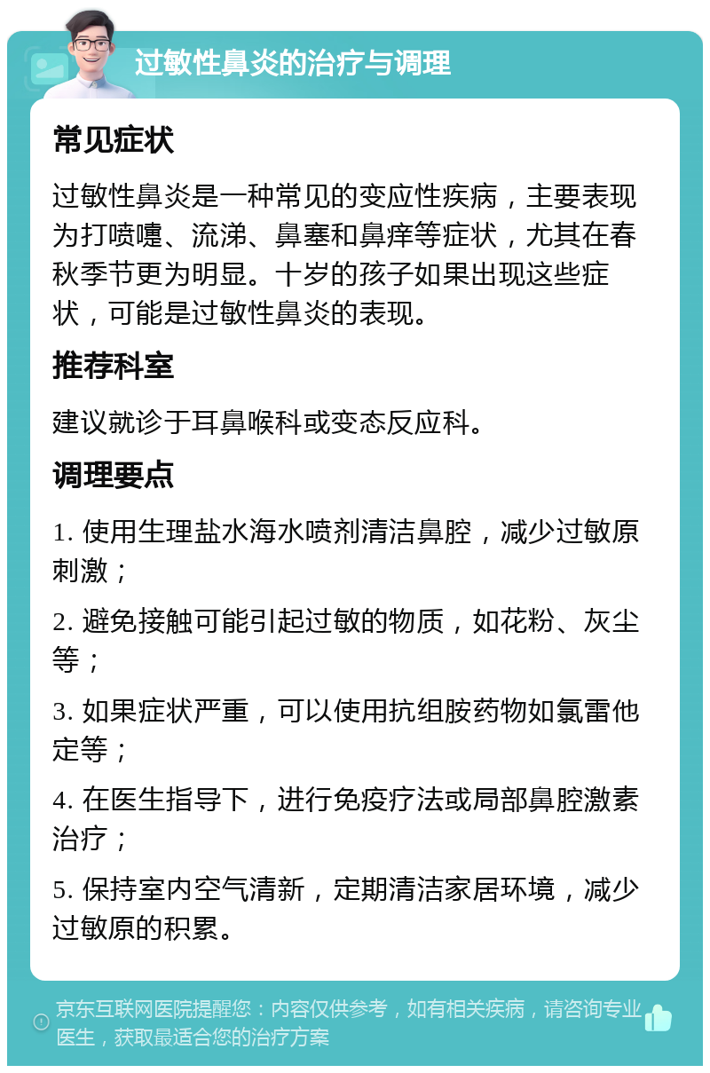 过敏性鼻炎的治疗与调理 常见症状 过敏性鼻炎是一种常见的变应性疾病，主要表现为打喷嚏、流涕、鼻塞和鼻痒等症状，尤其在春秋季节更为明显。十岁的孩子如果出现这些症状，可能是过敏性鼻炎的表现。 推荐科室 建议就诊于耳鼻喉科或变态反应科。 调理要点 1. 使用生理盐水海水喷剂清洁鼻腔，减少过敏原刺激； 2. 避免接触可能引起过敏的物质，如花粉、灰尘等； 3. 如果症状严重，可以使用抗组胺药物如氯雷他定等； 4. 在医生指导下，进行免疫疗法或局部鼻腔激素治疗； 5. 保持室内空气清新，定期清洁家居环境，减少过敏原的积累。