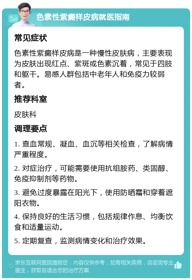 色素性紫癜样皮病就医指南 常见症状 色素性紫癜样皮病是一种慢性皮肤病，主要表现为皮肤出现红点、紫斑或色素沉着，常见于四肢和躯干。易感人群包括中老年人和免疫力较弱者。 推荐科室 皮肤科 调理要点 1. 查血常规、凝血、血沉等相关检查，了解病情严重程度。 2. 对症治疗，可能需要使用抗组胺药、类固醇、免疫抑制剂等药物。 3. 避免过度暴露在阳光下，使用防晒霜和穿着遮阳衣物。 4. 保持良好的生活习惯，包括规律作息、均衡饮食和适量运动。 5. 定期复查，监测病情变化和治疗效果。