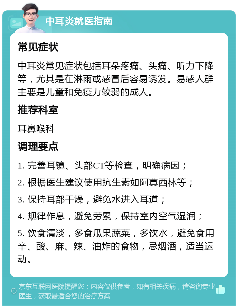 中耳炎就医指南 常见症状 中耳炎常见症状包括耳朵疼痛、头痛、听力下降等，尤其是在淋雨或感冒后容易诱发。易感人群主要是儿童和免疫力较弱的成人。 推荐科室 耳鼻喉科 调理要点 1. 完善耳镜、头部CT等检查，明确病因； 2. 根据医生建议使用抗生素如阿莫西林等； 3. 保持耳部干燥，避免水进入耳道； 4. 规律作息，避免劳累，保持室内空气湿润； 5. 饮食清淡，多食瓜果蔬菜，多饮水，避免食用辛、酸、麻、辣、油炸的食物，忌烟酒，适当运动。