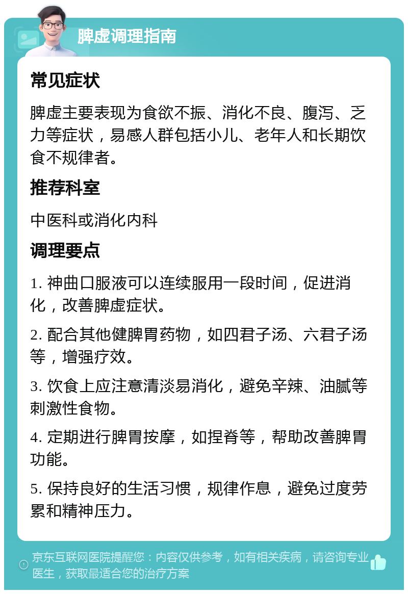 脾虚调理指南 常见症状 脾虚主要表现为食欲不振、消化不良、腹泻、乏力等症状，易感人群包括小儿、老年人和长期饮食不规律者。 推荐科室 中医科或消化内科 调理要点 1. 神曲口服液可以连续服用一段时间，促进消化，改善脾虚症状。 2. 配合其他健脾胃药物，如四君子汤、六君子汤等，增强疗效。 3. 饮食上应注意清淡易消化，避免辛辣、油腻等刺激性食物。 4. 定期进行脾胃按摩，如捏脊等，帮助改善脾胃功能。 5. 保持良好的生活习惯，规律作息，避免过度劳累和精神压力。