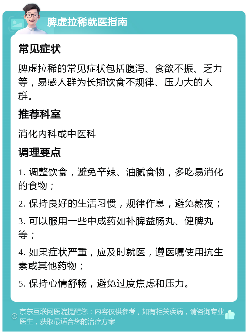 脾虚拉稀就医指南 常见症状 脾虚拉稀的常见症状包括腹泻、食欲不振、乏力等，易感人群为长期饮食不规律、压力大的人群。 推荐科室 消化内科或中医科 调理要点 1. 调整饮食，避免辛辣、油腻食物，多吃易消化的食物； 2. 保持良好的生活习惯，规律作息，避免熬夜； 3. 可以服用一些中成药如补脾益肠丸、健脾丸等； 4. 如果症状严重，应及时就医，遵医嘱使用抗生素或其他药物； 5. 保持心情舒畅，避免过度焦虑和压力。