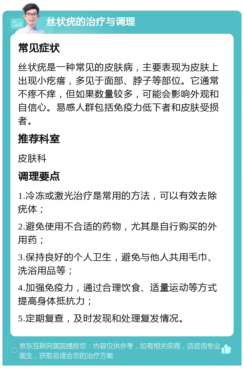 丝状疣的治疗与调理 常见症状 丝状疣是一种常见的皮肤病，主要表现为皮肤上出现小疙瘩，多见于面部、脖子等部位。它通常不疼不痒，但如果数量较多，可能会影响外观和自信心。易感人群包括免疫力低下者和皮肤受损者。 推荐科室 皮肤科 调理要点 1.冷冻或激光治疗是常用的方法，可以有效去除疣体； 2.避免使用不合适的药物，尤其是自行购买的外用药； 3.保持良好的个人卫生，避免与他人共用毛巾、洗浴用品等； 4.加强免疫力，通过合理饮食、适量运动等方式提高身体抵抗力； 5.定期复查，及时发现和处理复发情况。