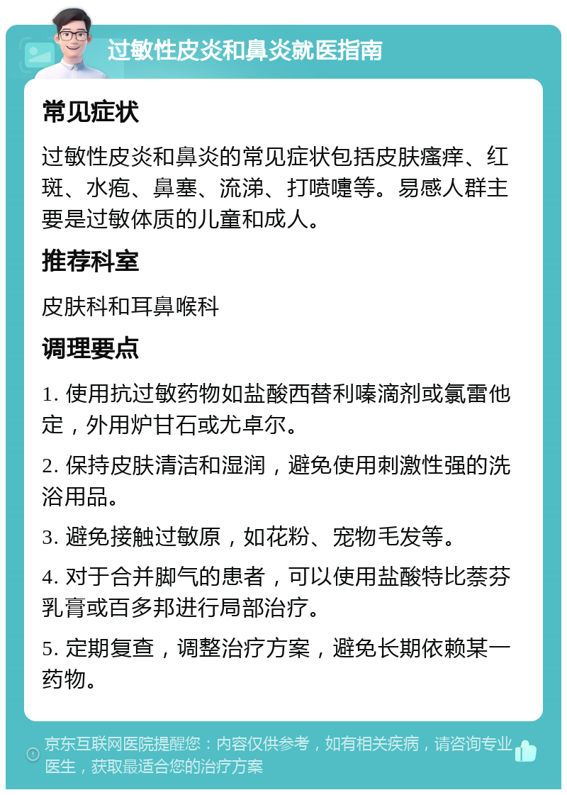 过敏性皮炎和鼻炎就医指南 常见症状 过敏性皮炎和鼻炎的常见症状包括皮肤瘙痒、红斑、水疱、鼻塞、流涕、打喷嚏等。易感人群主要是过敏体质的儿童和成人。 推荐科室 皮肤科和耳鼻喉科 调理要点 1. 使用抗过敏药物如盐酸西替利嗪滴剂或氯雷他定，外用炉甘石或尤卓尔。 2. 保持皮肤清洁和湿润，避免使用刺激性强的洗浴用品。 3. 避免接触过敏原，如花粉、宠物毛发等。 4. 对于合并脚气的患者，可以使用盐酸特比萘芬乳膏或百多邦进行局部治疗。 5. 定期复查，调整治疗方案，避免长期依赖某一药物。