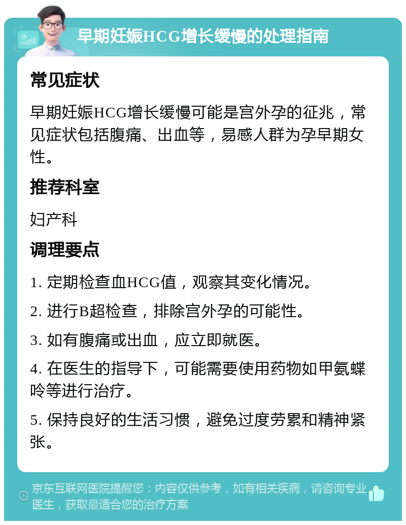 早期妊娠HCG增长缓慢的处理指南 常见症状 早期妊娠HCG增长缓慢可能是宫外孕的征兆，常见症状包括腹痛、出血等，易感人群为孕早期女性。 推荐科室 妇产科 调理要点 1. 定期检查血HCG值，观察其变化情况。 2. 进行B超检查，排除宫外孕的可能性。 3. 如有腹痛或出血，应立即就医。 4. 在医生的指导下，可能需要使用药物如甲氨蝶呤等进行治疗。 5. 保持良好的生活习惯，避免过度劳累和精神紧张。