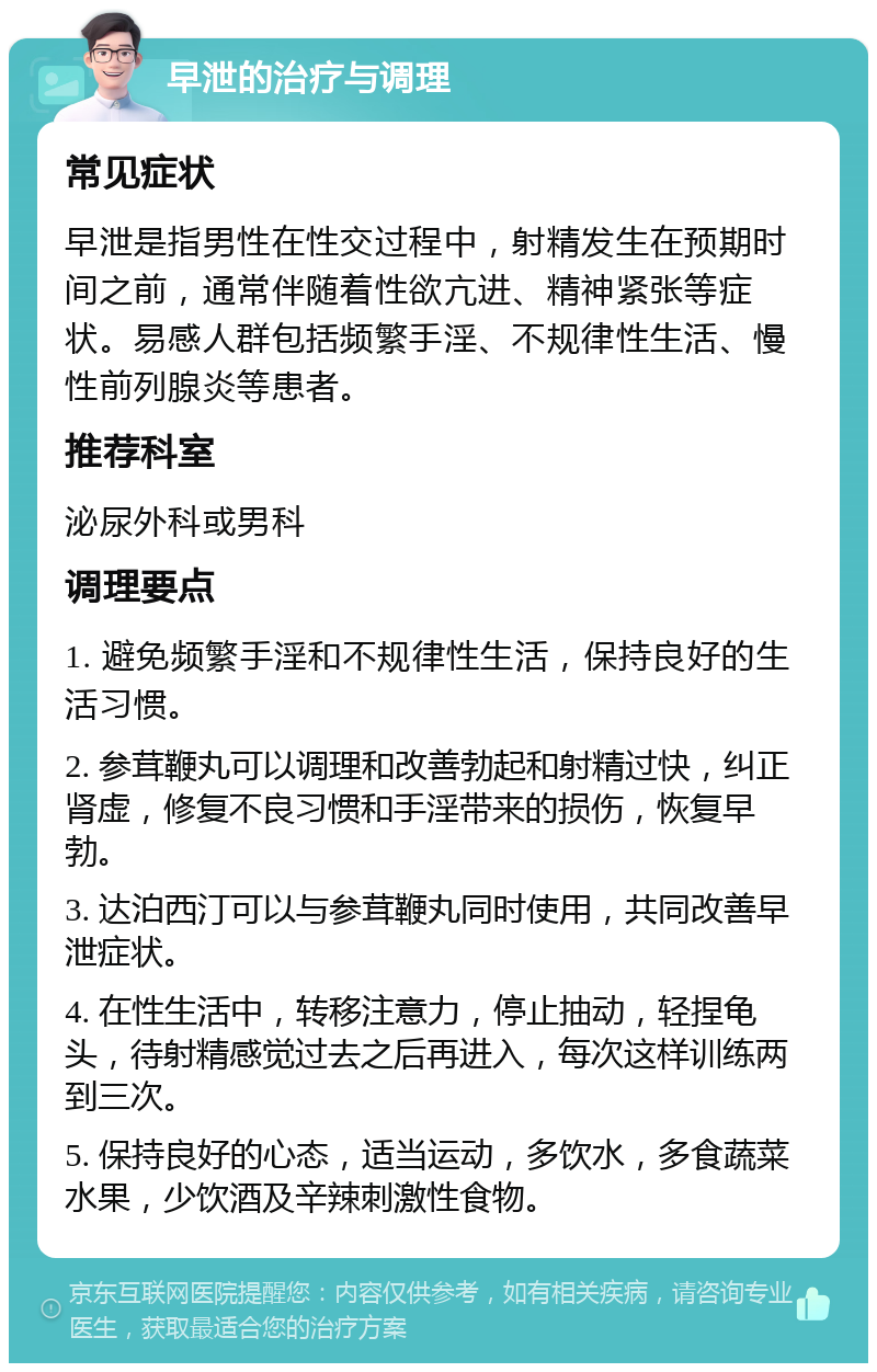 早泄的治疗与调理 常见症状 早泄是指男性在性交过程中，射精发生在预期时间之前，通常伴随着性欲亢进、精神紧张等症状。易感人群包括频繁手淫、不规律性生活、慢性前列腺炎等患者。 推荐科室 泌尿外科或男科 调理要点 1. 避免频繁手淫和不规律性生活，保持良好的生活习惯。 2. 参茸鞭丸可以调理和改善勃起和射精过快，纠正肾虚，修复不良习惯和手淫带来的损伤，恢复早勃。 3. 达泊西汀可以与参茸鞭丸同时使用，共同改善早泄症状。 4. 在性生活中，转移注意力，停止抽动，轻捏龟头，待射精感觉过去之后再进入，每次这样训练两到三次。 5. 保持良好的心态，适当运动，多饮水，多食蔬菜水果，少饮酒及辛辣刺激性食物。