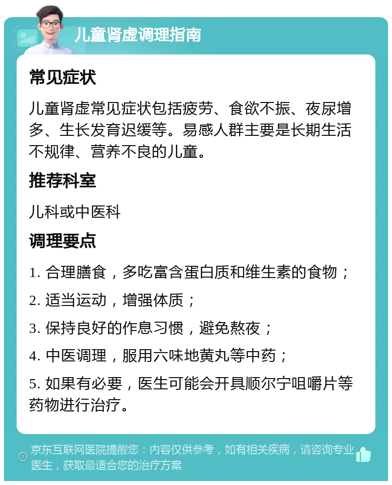 儿童肾虚调理指南 常见症状 儿童肾虚常见症状包括疲劳、食欲不振、夜尿增多、生长发育迟缓等。易感人群主要是长期生活不规律、营养不良的儿童。 推荐科室 儿科或中医科 调理要点 1. 合理膳食，多吃富含蛋白质和维生素的食物； 2. 适当运动，增强体质； 3. 保持良好的作息习惯，避免熬夜； 4. 中医调理，服用六味地黄丸等中药； 5. 如果有必要，医生可能会开具顺尔宁咀嚼片等药物进行治疗。